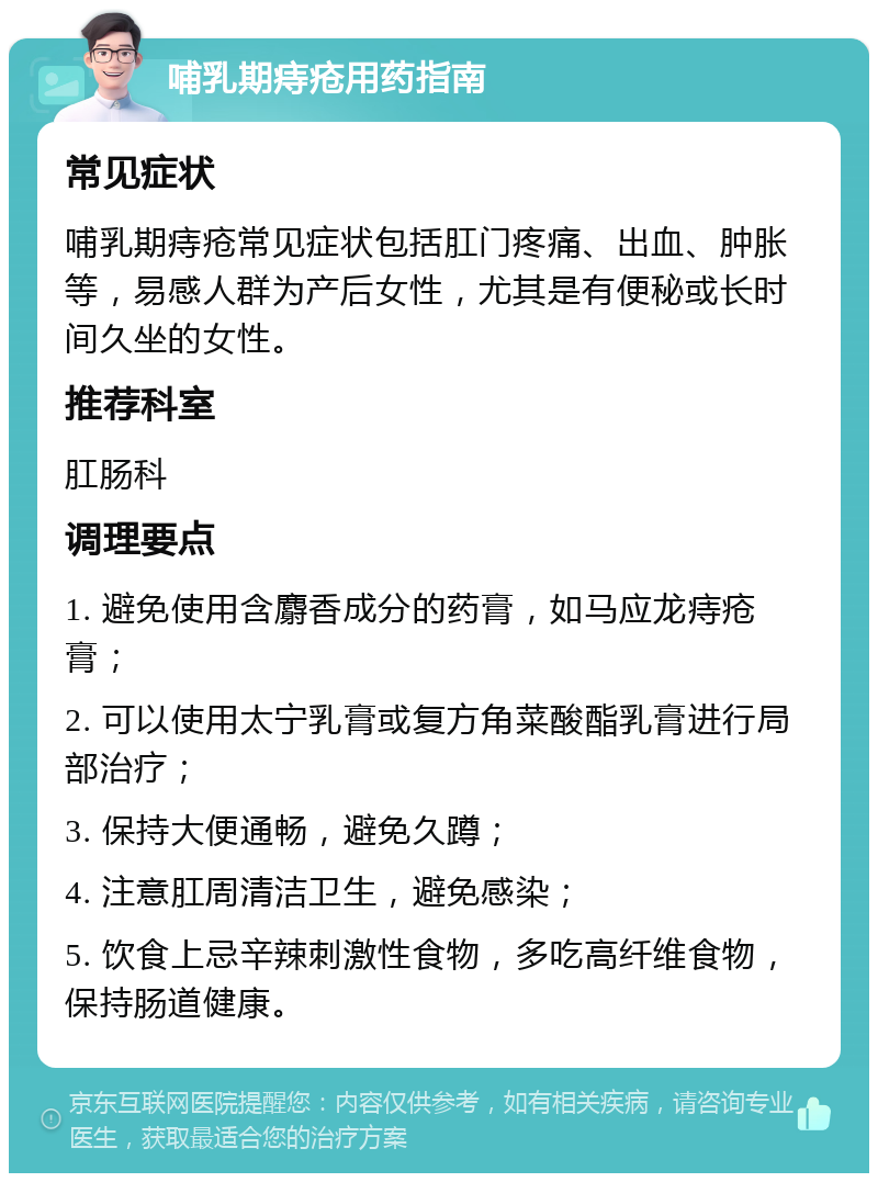 哺乳期痔疮用药指南 常见症状 哺乳期痔疮常见症状包括肛门疼痛、出血、肿胀等，易感人群为产后女性，尤其是有便秘或长时间久坐的女性。 推荐科室 肛肠科 调理要点 1. 避免使用含麝香成分的药膏，如马应龙痔疮膏； 2. 可以使用太宁乳膏或复方角菜酸酯乳膏进行局部治疗； 3. 保持大便通畅，避免久蹲； 4. 注意肛周清洁卫生，避免感染； 5. 饮食上忌辛辣刺激性食物，多吃高纤维食物，保持肠道健康。