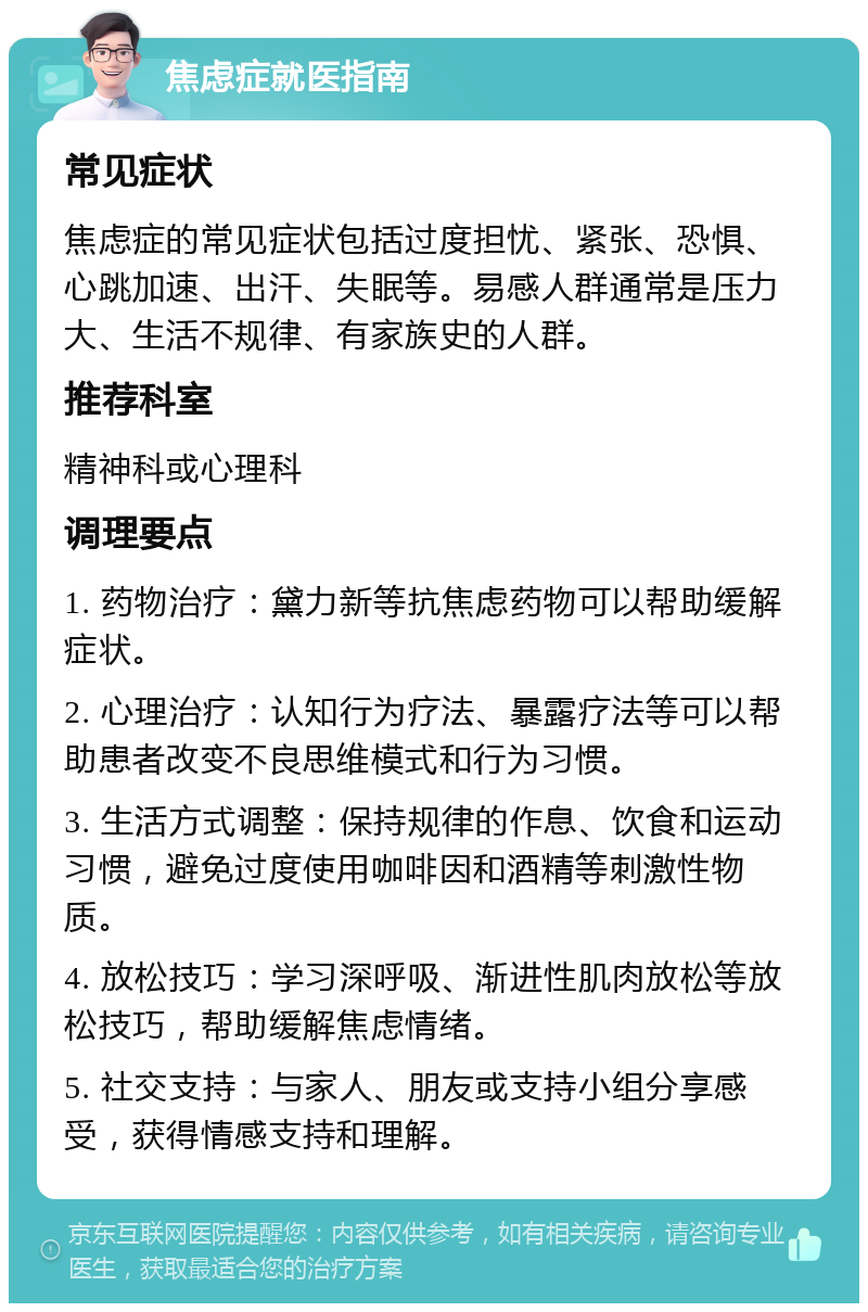 焦虑症就医指南 常见症状 焦虑症的常见症状包括过度担忧、紧张、恐惧、心跳加速、出汗、失眠等。易感人群通常是压力大、生活不规律、有家族史的人群。 推荐科室 精神科或心理科 调理要点 1. 药物治疗：黛力新等抗焦虑药物可以帮助缓解症状。 2. 心理治疗：认知行为疗法、暴露疗法等可以帮助患者改变不良思维模式和行为习惯。 3. 生活方式调整：保持规律的作息、饮食和运动习惯，避免过度使用咖啡因和酒精等刺激性物质。 4. 放松技巧：学习深呼吸、渐进性肌肉放松等放松技巧，帮助缓解焦虑情绪。 5. 社交支持：与家人、朋友或支持小组分享感受，获得情感支持和理解。