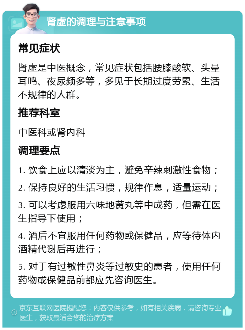 肾虚的调理与注意事项 常见症状 肾虚是中医概念，常见症状包括腰膝酸软、头晕耳鸣、夜尿频多等，多见于长期过度劳累、生活不规律的人群。 推荐科室 中医科或肾内科 调理要点 1. 饮食上应以清淡为主，避免辛辣刺激性食物； 2. 保持良好的生活习惯，规律作息，适量运动； 3. 可以考虑服用六味地黄丸等中成药，但需在医生指导下使用； 4. 酒后不宜服用任何药物或保健品，应等待体内酒精代谢后再进行； 5. 对于有过敏性鼻炎等过敏史的患者，使用任何药物或保健品前都应先咨询医生。