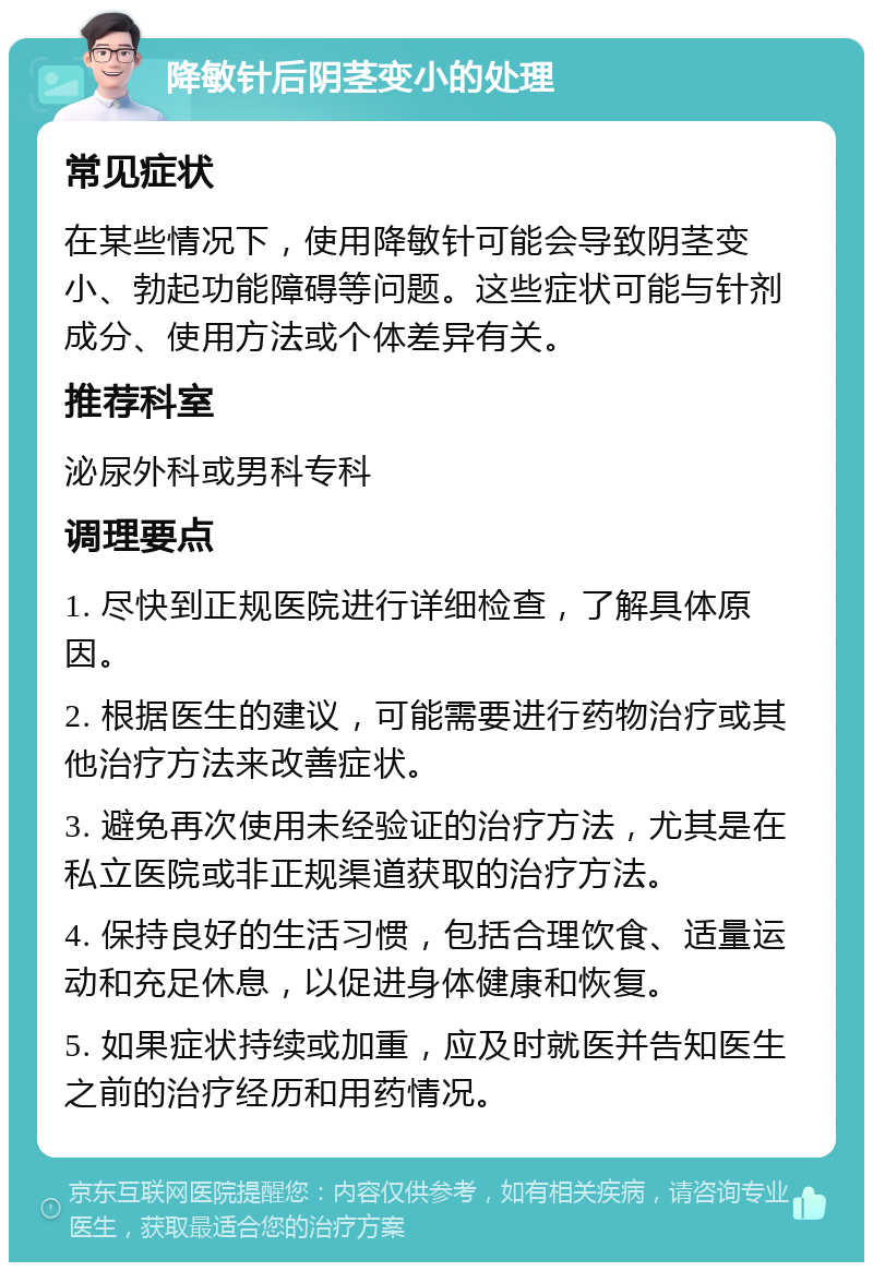 降敏针后阴茎变小的处理 常见症状 在某些情况下，使用降敏针可能会导致阴茎变小、勃起功能障碍等问题。这些症状可能与针剂成分、使用方法或个体差异有关。 推荐科室 泌尿外科或男科专科 调理要点 1. 尽快到正规医院进行详细检查，了解具体原因。 2. 根据医生的建议，可能需要进行药物治疗或其他治疗方法来改善症状。 3. 避免再次使用未经验证的治疗方法，尤其是在私立医院或非正规渠道获取的治疗方法。 4. 保持良好的生活习惯，包括合理饮食、适量运动和充足休息，以促进身体健康和恢复。 5. 如果症状持续或加重，应及时就医并告知医生之前的治疗经历和用药情况。