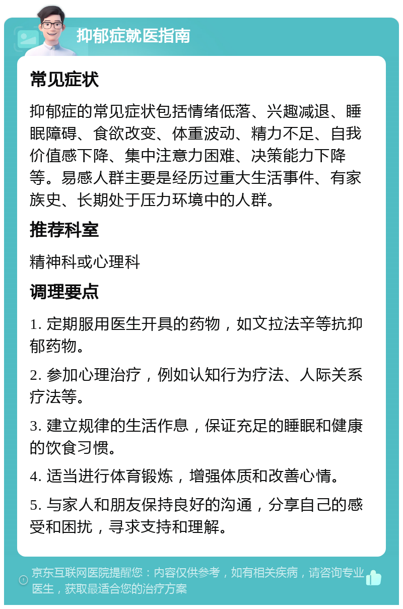 抑郁症就医指南 常见症状 抑郁症的常见症状包括情绪低落、兴趣减退、睡眠障碍、食欲改变、体重波动、精力不足、自我价值感下降、集中注意力困难、决策能力下降等。易感人群主要是经历过重大生活事件、有家族史、长期处于压力环境中的人群。 推荐科室 精神科或心理科 调理要点 1. 定期服用医生开具的药物，如文拉法辛等抗抑郁药物。 2. 参加心理治疗，例如认知行为疗法、人际关系疗法等。 3. 建立规律的生活作息，保证充足的睡眠和健康的饮食习惯。 4. 适当进行体育锻炼，增强体质和改善心情。 5. 与家人和朋友保持良好的沟通，分享自己的感受和困扰，寻求支持和理解。