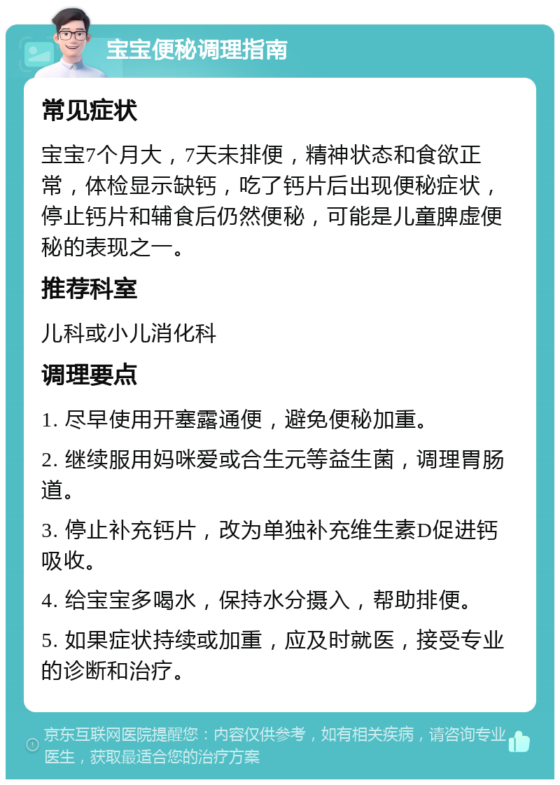 宝宝便秘调理指南 常见症状 宝宝7个月大，7天未排便，精神状态和食欲正常，体检显示缺钙，吃了钙片后出现便秘症状，停止钙片和辅食后仍然便秘，可能是儿童脾虚便秘的表现之一。 推荐科室 儿科或小儿消化科 调理要点 1. 尽早使用开塞露通便，避免便秘加重。 2. 继续服用妈咪爱或合生元等益生菌，调理胃肠道。 3. 停止补充钙片，改为单独补充维生素D促进钙吸收。 4. 给宝宝多喝水，保持水分摄入，帮助排便。 5. 如果症状持续或加重，应及时就医，接受专业的诊断和治疗。