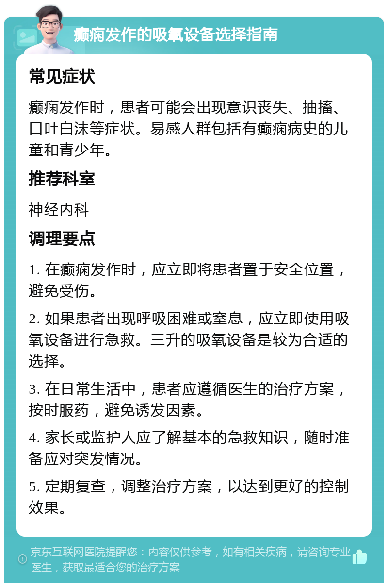 癫痫发作的吸氧设备选择指南 常见症状 癫痫发作时，患者可能会出现意识丧失、抽搐、口吐白沫等症状。易感人群包括有癫痫病史的儿童和青少年。 推荐科室 神经内科 调理要点 1. 在癫痫发作时，应立即将患者置于安全位置，避免受伤。 2. 如果患者出现呼吸困难或窒息，应立即使用吸氧设备进行急救。三升的吸氧设备是较为合适的选择。 3. 在日常生活中，患者应遵循医生的治疗方案，按时服药，避免诱发因素。 4. 家长或监护人应了解基本的急救知识，随时准备应对突发情况。 5. 定期复查，调整治疗方案，以达到更好的控制效果。