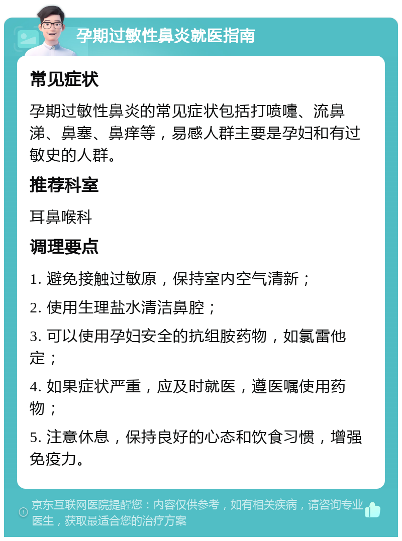 孕期过敏性鼻炎就医指南 常见症状 孕期过敏性鼻炎的常见症状包括打喷嚏、流鼻涕、鼻塞、鼻痒等，易感人群主要是孕妇和有过敏史的人群。 推荐科室 耳鼻喉科 调理要点 1. 避免接触过敏原，保持室内空气清新； 2. 使用生理盐水清洁鼻腔； 3. 可以使用孕妇安全的抗组胺药物，如氯雷他定； 4. 如果症状严重，应及时就医，遵医嘱使用药物； 5. 注意休息，保持良好的心态和饮食习惯，增强免疫力。