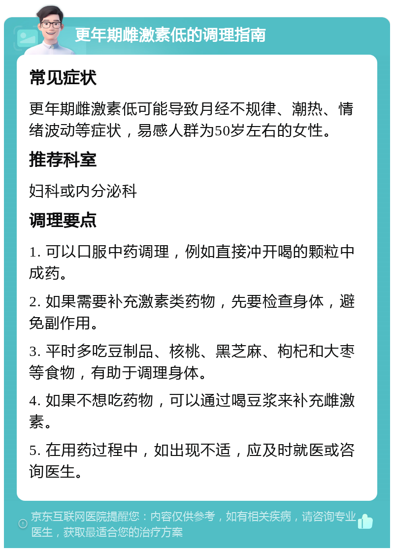 更年期雌激素低的调理指南 常见症状 更年期雌激素低可能导致月经不规律、潮热、情绪波动等症状，易感人群为50岁左右的女性。 推荐科室 妇科或内分泌科 调理要点 1. 可以口服中药调理，例如直接冲开喝的颗粒中成药。 2. 如果需要补充激素类药物，先要检查身体，避免副作用。 3. 平时多吃豆制品、核桃、黑芝麻、枸杞和大枣等食物，有助于调理身体。 4. 如果不想吃药物，可以通过喝豆浆来补充雌激素。 5. 在用药过程中，如出现不适，应及时就医或咨询医生。