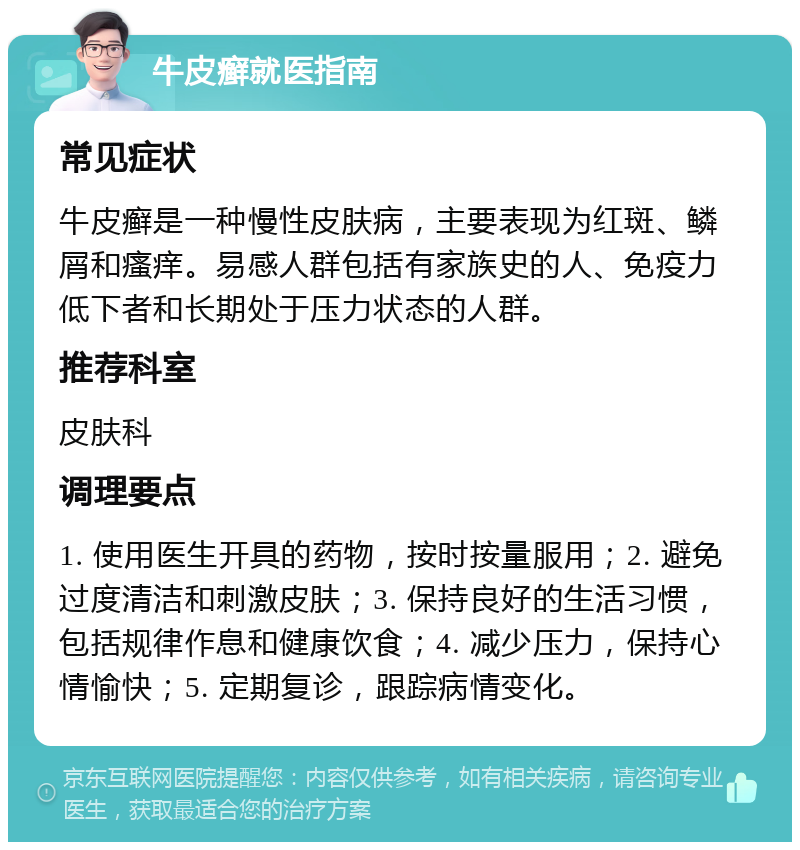 牛皮癣就医指南 常见症状 牛皮癣是一种慢性皮肤病，主要表现为红斑、鳞屑和瘙痒。易感人群包括有家族史的人、免疫力低下者和长期处于压力状态的人群。 推荐科室 皮肤科 调理要点 1. 使用医生开具的药物，按时按量服用；2. 避免过度清洁和刺激皮肤；3. 保持良好的生活习惯，包括规律作息和健康饮食；4. 减少压力，保持心情愉快；5. 定期复诊，跟踪病情变化。