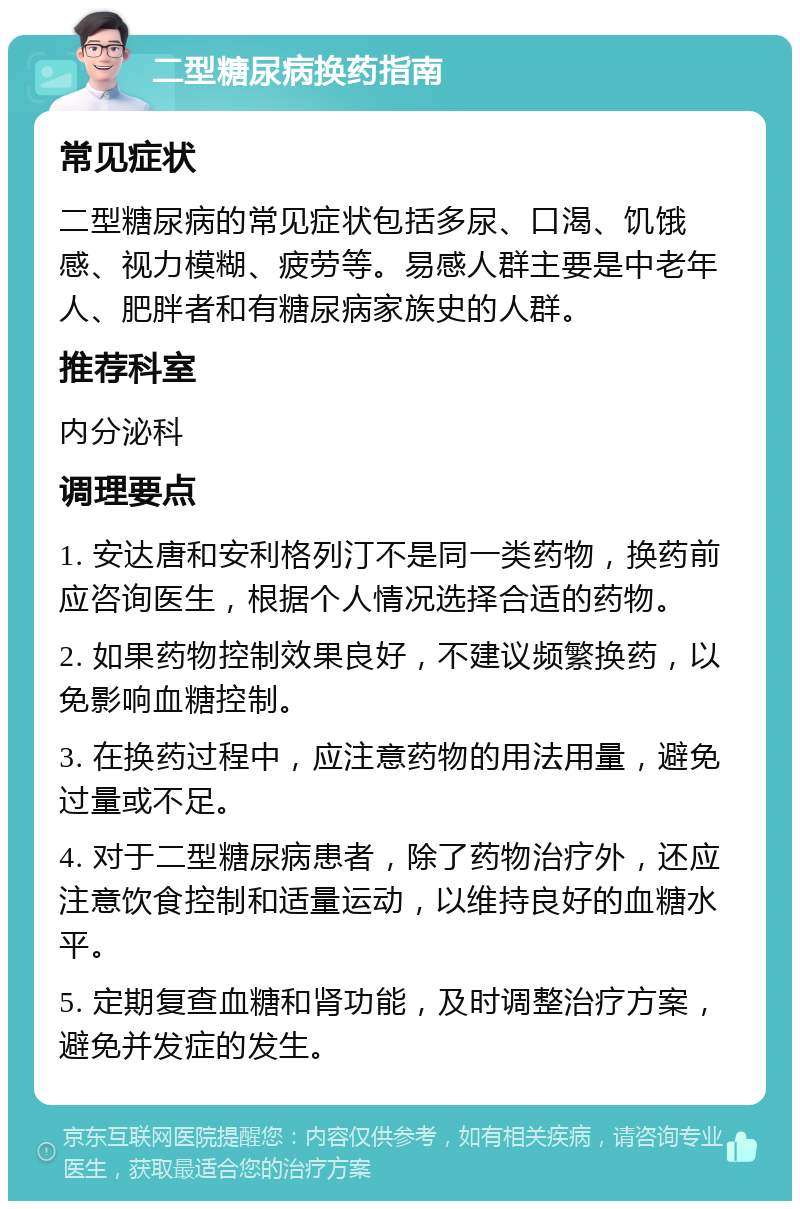 二型糖尿病换药指南 常见症状 二型糖尿病的常见症状包括多尿、口渴、饥饿感、视力模糊、疲劳等。易感人群主要是中老年人、肥胖者和有糖尿病家族史的人群。 推荐科室 内分泌科 调理要点 1. 安达唐和安利格列汀不是同一类药物，换药前应咨询医生，根据个人情况选择合适的药物。 2. 如果药物控制效果良好，不建议频繁换药，以免影响血糖控制。 3. 在换药过程中，应注意药物的用法用量，避免过量或不足。 4. 对于二型糖尿病患者，除了药物治疗外，还应注意饮食控制和适量运动，以维持良好的血糖水平。 5. 定期复查血糖和肾功能，及时调整治疗方案，避免并发症的发生。