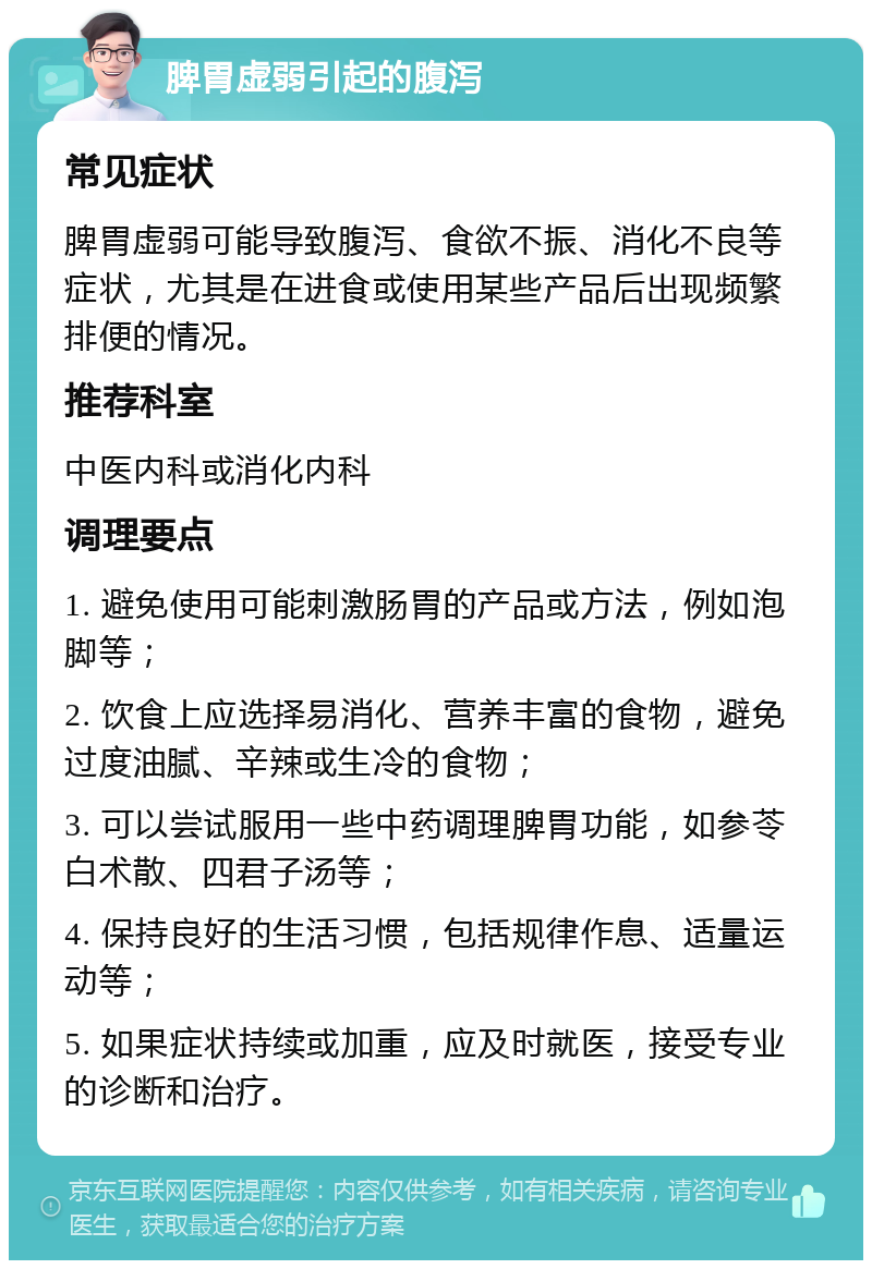 脾胃虚弱引起的腹泻 常见症状 脾胃虚弱可能导致腹泻、食欲不振、消化不良等症状，尤其是在进食或使用某些产品后出现频繁排便的情况。 推荐科室 中医内科或消化内科 调理要点 1. 避免使用可能刺激肠胃的产品或方法，例如泡脚等； 2. 饮食上应选择易消化、营养丰富的食物，避免过度油腻、辛辣或生冷的食物； 3. 可以尝试服用一些中药调理脾胃功能，如参苓白术散、四君子汤等； 4. 保持良好的生活习惯，包括规律作息、适量运动等； 5. 如果症状持续或加重，应及时就医，接受专业的诊断和治疗。