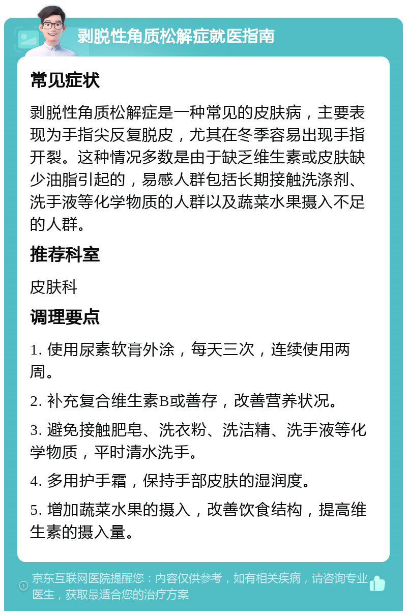 剥脱性角质松解症就医指南 常见症状 剥脱性角质松解症是一种常见的皮肤病，主要表现为手指尖反复脱皮，尤其在冬季容易出现手指开裂。这种情况多数是由于缺乏维生素或皮肤缺少油脂引起的，易感人群包括长期接触洗涤剂、洗手液等化学物质的人群以及蔬菜水果摄入不足的人群。 推荐科室 皮肤科 调理要点 1. 使用尿素软膏外涂，每天三次，连续使用两周。 2. 补充复合维生素B或善存，改善营养状况。 3. 避免接触肥皂、洗衣粉、洗洁精、洗手液等化学物质，平时清水洗手。 4. 多用护手霜，保持手部皮肤的湿润度。 5. 增加蔬菜水果的摄入，改善饮食结构，提高维生素的摄入量。