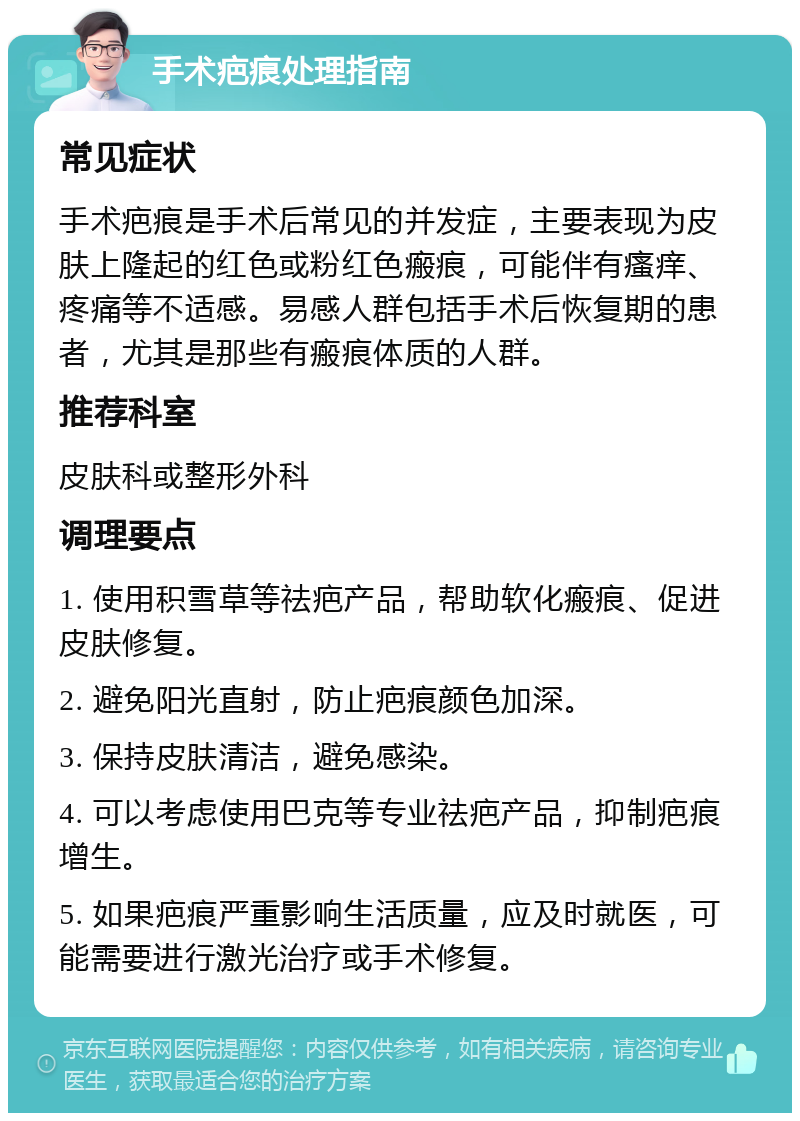 手术疤痕处理指南 常见症状 手术疤痕是手术后常见的并发症，主要表现为皮肤上隆起的红色或粉红色瘢痕，可能伴有瘙痒、疼痛等不适感。易感人群包括手术后恢复期的患者，尤其是那些有瘢痕体质的人群。 推荐科室 皮肤科或整形外科 调理要点 1. 使用积雪草等祛疤产品，帮助软化瘢痕、促进皮肤修复。 2. 避免阳光直射，防止疤痕颜色加深。 3. 保持皮肤清洁，避免感染。 4. 可以考虑使用巴克等专业祛疤产品，抑制疤痕增生。 5. 如果疤痕严重影响生活质量，应及时就医，可能需要进行激光治疗或手术修复。