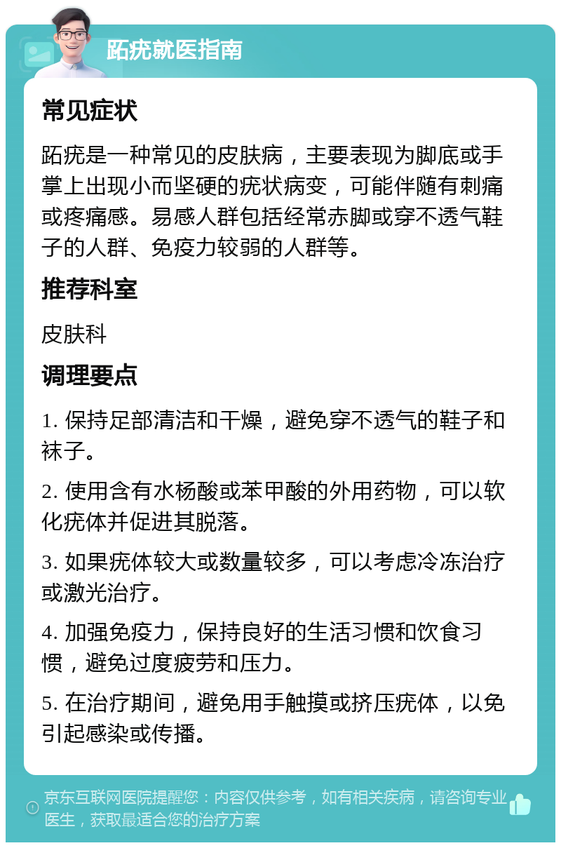 跖疣就医指南 常见症状 跖疣是一种常见的皮肤病，主要表现为脚底或手掌上出现小而坚硬的疣状病变，可能伴随有刺痛或疼痛感。易感人群包括经常赤脚或穿不透气鞋子的人群、免疫力较弱的人群等。 推荐科室 皮肤科 调理要点 1. 保持足部清洁和干燥，避免穿不透气的鞋子和袜子。 2. 使用含有水杨酸或苯甲酸的外用药物，可以软化疣体并促进其脱落。 3. 如果疣体较大或数量较多，可以考虑冷冻治疗或激光治疗。 4. 加强免疫力，保持良好的生活习惯和饮食习惯，避免过度疲劳和压力。 5. 在治疗期间，避免用手触摸或挤压疣体，以免引起感染或传播。