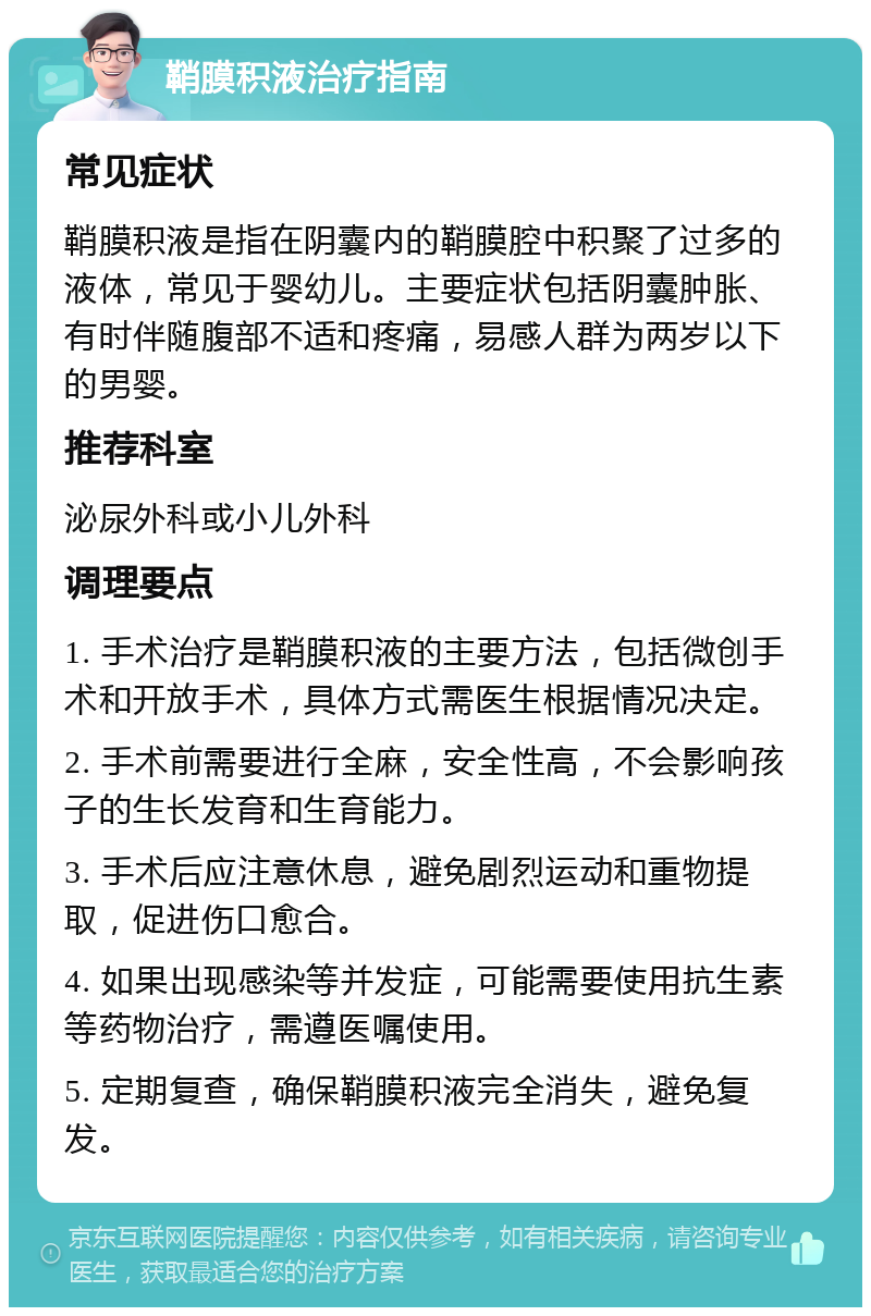 鞘膜积液治疗指南 常见症状 鞘膜积液是指在阴囊内的鞘膜腔中积聚了过多的液体，常见于婴幼儿。主要症状包括阴囊肿胀、有时伴随腹部不适和疼痛，易感人群为两岁以下的男婴。 推荐科室 泌尿外科或小儿外科 调理要点 1. 手术治疗是鞘膜积液的主要方法，包括微创手术和开放手术，具体方式需医生根据情况决定。 2. 手术前需要进行全麻，安全性高，不会影响孩子的生长发育和生育能力。 3. 手术后应注意休息，避免剧烈运动和重物提取，促进伤口愈合。 4. 如果出现感染等并发症，可能需要使用抗生素等药物治疗，需遵医嘱使用。 5. 定期复查，确保鞘膜积液完全消失，避免复发。