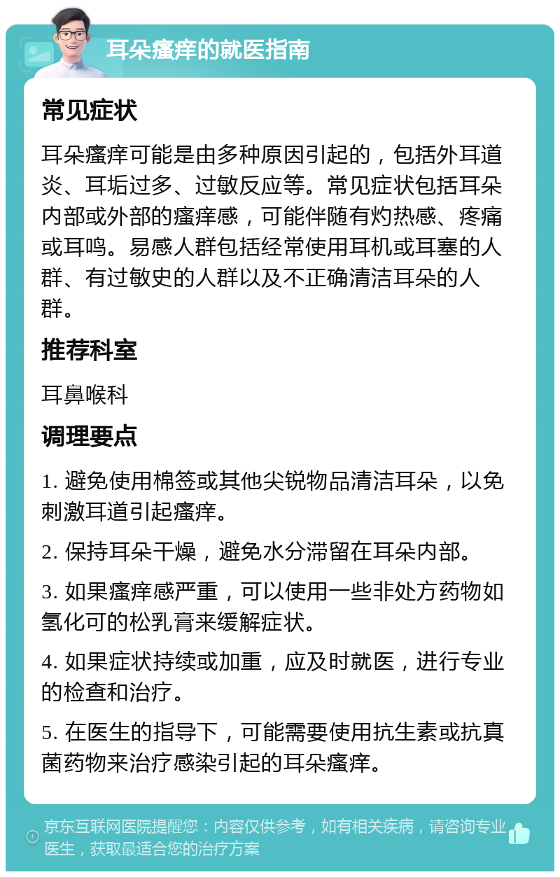 耳朵瘙痒的就医指南 常见症状 耳朵瘙痒可能是由多种原因引起的，包括外耳道炎、耳垢过多、过敏反应等。常见症状包括耳朵内部或外部的瘙痒感，可能伴随有灼热感、疼痛或耳鸣。易感人群包括经常使用耳机或耳塞的人群、有过敏史的人群以及不正确清洁耳朵的人群。 推荐科室 耳鼻喉科 调理要点 1. 避免使用棉签或其他尖锐物品清洁耳朵，以免刺激耳道引起瘙痒。 2. 保持耳朵干燥，避免水分滞留在耳朵内部。 3. 如果瘙痒感严重，可以使用一些非处方药物如氢化可的松乳膏来缓解症状。 4. 如果症状持续或加重，应及时就医，进行专业的检查和治疗。 5. 在医生的指导下，可能需要使用抗生素或抗真菌药物来治疗感染引起的耳朵瘙痒。