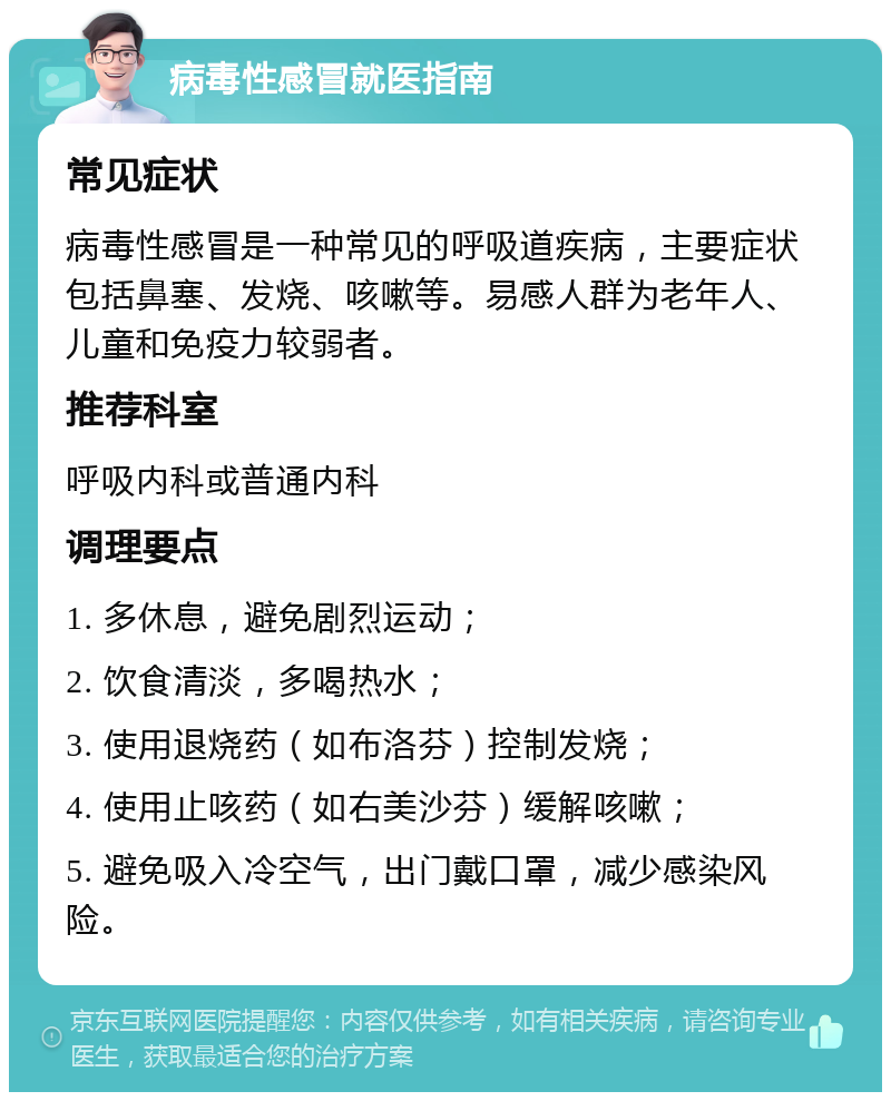 病毒性感冒就医指南 常见症状 病毒性感冒是一种常见的呼吸道疾病，主要症状包括鼻塞、发烧、咳嗽等。易感人群为老年人、儿童和免疫力较弱者。 推荐科室 呼吸内科或普通内科 调理要点 1. 多休息，避免剧烈运动； 2. 饮食清淡，多喝热水； 3. 使用退烧药（如布洛芬）控制发烧； 4. 使用止咳药（如右美沙芬）缓解咳嗽； 5. 避免吸入冷空气，出门戴口罩，减少感染风险。