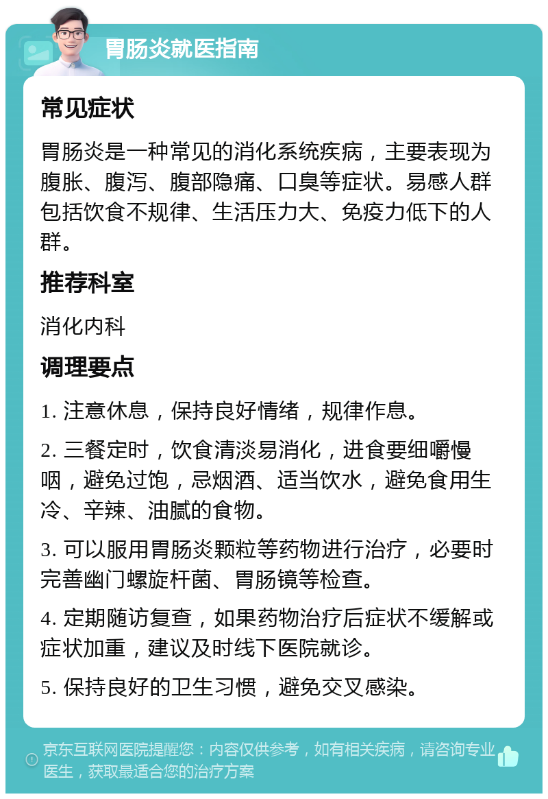 胃肠炎就医指南 常见症状 胃肠炎是一种常见的消化系统疾病，主要表现为腹胀、腹泻、腹部隐痛、口臭等症状。易感人群包括饮食不规律、生活压力大、免疫力低下的人群。 推荐科室 消化内科 调理要点 1. 注意休息，保持良好情绪，规律作息。 2. 三餐定时，饮食清淡易消化，进食要细嚼慢咽，避免过饱，忌烟酒、适当饮水，避免食用生冷、辛辣、油腻的食物。 3. 可以服用胃肠炎颗粒等药物进行治疗，必要时完善幽门螺旋杆菌、胃肠镜等检查。 4. 定期随访复查，如果药物治疗后症状不缓解或症状加重，建议及时线下医院就诊。 5. 保持良好的卫生习惯，避免交叉感染。