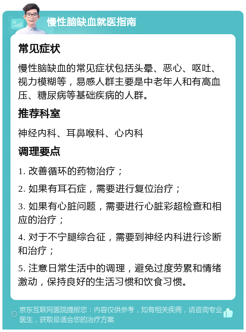 慢性脑缺血就医指南 常见症状 慢性脑缺血的常见症状包括头晕、恶心、呕吐、视力模糊等，易感人群主要是中老年人和有高血压、糖尿病等基础疾病的人群。 推荐科室 神经内科、耳鼻喉科、心内科 调理要点 1. 改善循环的药物治疗； 2. 如果有耳石症，需要进行复位治疗； 3. 如果有心脏问题，需要进行心脏彩超检查和相应的治疗； 4. 对于不宁腿综合征，需要到神经内科进行诊断和治疗； 5. 注意日常生活中的调理，避免过度劳累和情绪激动，保持良好的生活习惯和饮食习惯。