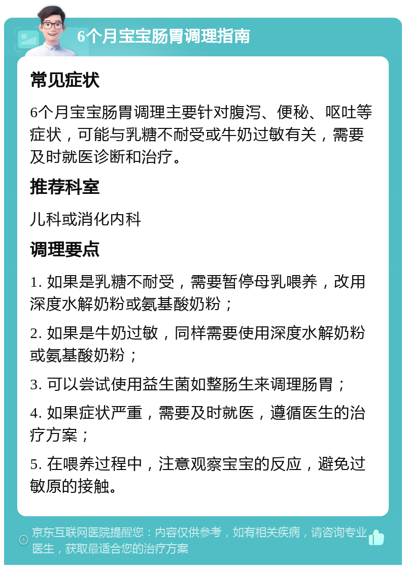 6个月宝宝肠胃调理指南 常见症状 6个月宝宝肠胃调理主要针对腹泻、便秘、呕吐等症状，可能与乳糖不耐受或牛奶过敏有关，需要及时就医诊断和治疗。 推荐科室 儿科或消化内科 调理要点 1. 如果是乳糖不耐受，需要暂停母乳喂养，改用深度水解奶粉或氨基酸奶粉； 2. 如果是牛奶过敏，同样需要使用深度水解奶粉或氨基酸奶粉； 3. 可以尝试使用益生菌如整肠生来调理肠胃； 4. 如果症状严重，需要及时就医，遵循医生的治疗方案； 5. 在喂养过程中，注意观察宝宝的反应，避免过敏原的接触。