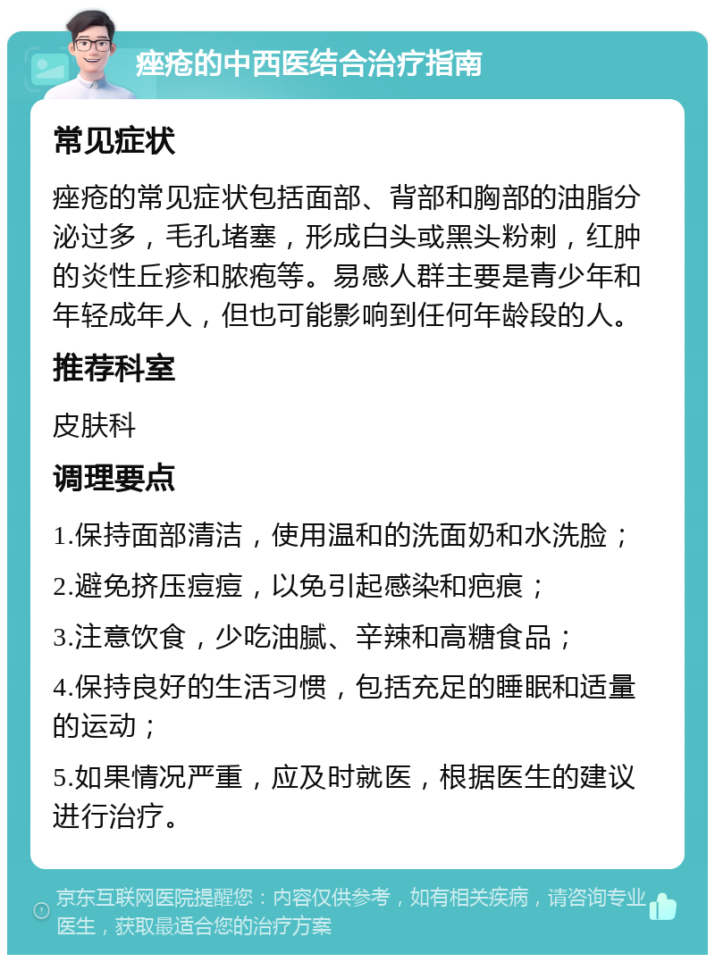 痤疮的中西医结合治疗指南 常见症状 痤疮的常见症状包括面部、背部和胸部的油脂分泌过多，毛孔堵塞，形成白头或黑头粉刺，红肿的炎性丘疹和脓疱等。易感人群主要是青少年和年轻成年人，但也可能影响到任何年龄段的人。 推荐科室 皮肤科 调理要点 1.保持面部清洁，使用温和的洗面奶和水洗脸； 2.避免挤压痘痘，以免引起感染和疤痕； 3.注意饮食，少吃油腻、辛辣和高糖食品； 4.保持良好的生活习惯，包括充足的睡眠和适量的运动； 5.如果情况严重，应及时就医，根据医生的建议进行治疗。