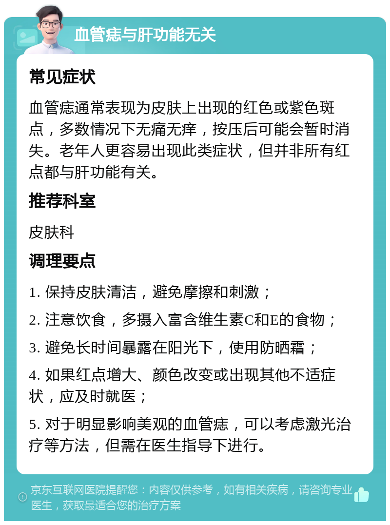 血管痣与肝功能无关 常见症状 血管痣通常表现为皮肤上出现的红色或紫色斑点，多数情况下无痛无痒，按压后可能会暂时消失。老年人更容易出现此类症状，但并非所有红点都与肝功能有关。 推荐科室 皮肤科 调理要点 1. 保持皮肤清洁，避免摩擦和刺激； 2. 注意饮食，多摄入富含维生素C和E的食物； 3. 避免长时间暴露在阳光下，使用防晒霜； 4. 如果红点增大、颜色改变或出现其他不适症状，应及时就医； 5. 对于明显影响美观的血管痣，可以考虑激光治疗等方法，但需在医生指导下进行。