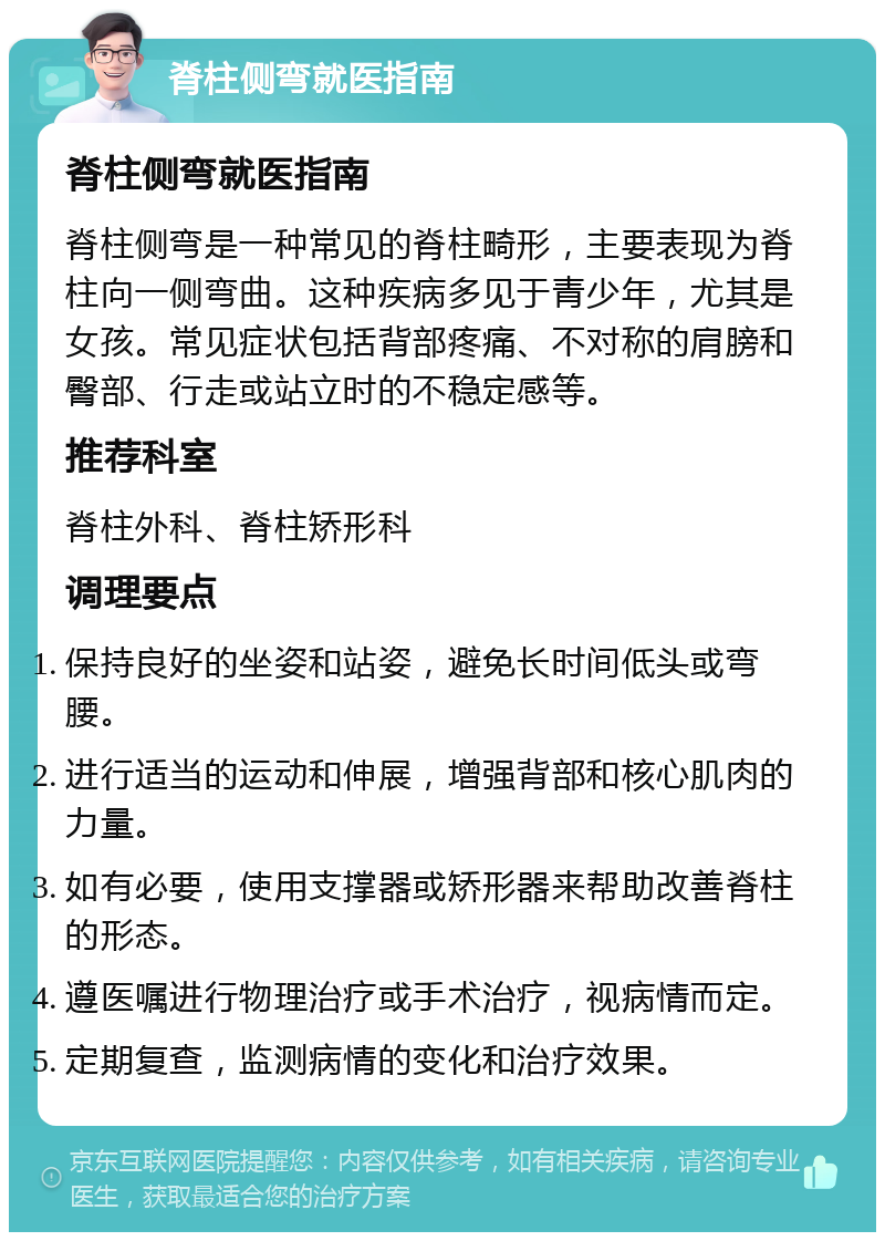 脊柱侧弯就医指南 脊柱侧弯就医指南 脊柱侧弯是一种常见的脊柱畸形，主要表现为脊柱向一侧弯曲。这种疾病多见于青少年，尤其是女孩。常见症状包括背部疼痛、不对称的肩膀和臀部、行走或站立时的不稳定感等。 推荐科室 脊柱外科、脊柱矫形科 调理要点 保持良好的坐姿和站姿，避免长时间低头或弯腰。 进行适当的运动和伸展，增强背部和核心肌肉的力量。 如有必要，使用支撑器或矫形器来帮助改善脊柱的形态。 遵医嘱进行物理治疗或手术治疗，视病情而定。 定期复查，监测病情的变化和治疗效果。