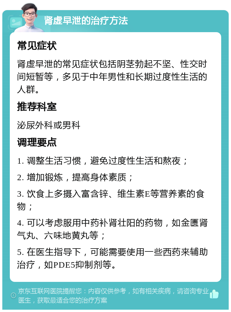 肾虚早泄的治疗方法 常见症状 肾虚早泄的常见症状包括阴茎勃起不坚、性交时间短暂等，多见于中年男性和长期过度性生活的人群。 推荐科室 泌尿外科或男科 调理要点 1. 调整生活习惯，避免过度性生活和熬夜； 2. 增加锻炼，提高身体素质； 3. 饮食上多摄入富含锌、维生素E等营养素的食物； 4. 可以考虑服用中药补肾壮阳的药物，如金匮肾气丸、六味地黄丸等； 5. 在医生指导下，可能需要使用一些西药来辅助治疗，如PDE5抑制剂等。