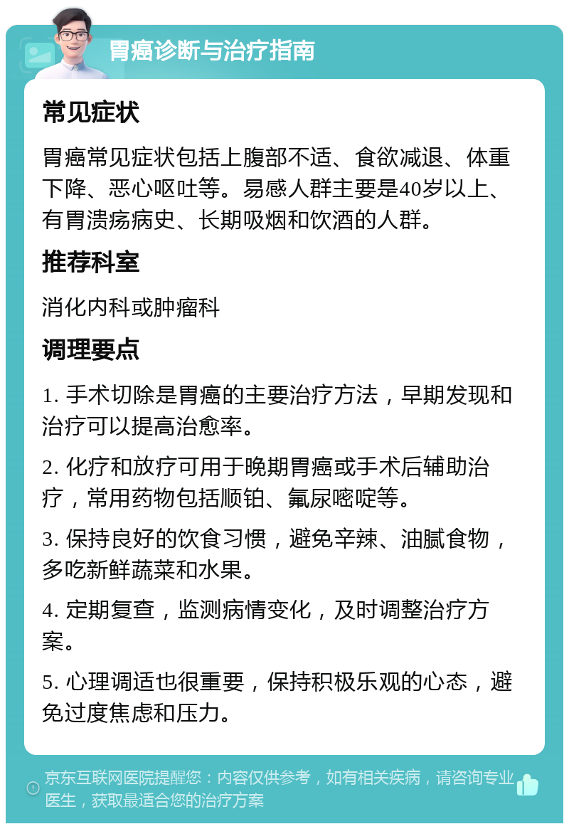 胃癌诊断与治疗指南 常见症状 胃癌常见症状包括上腹部不适、食欲减退、体重下降、恶心呕吐等。易感人群主要是40岁以上、有胃溃疡病史、长期吸烟和饮酒的人群。 推荐科室 消化内科或肿瘤科 调理要点 1. 手术切除是胃癌的主要治疗方法，早期发现和治疗可以提高治愈率。 2. 化疗和放疗可用于晚期胃癌或手术后辅助治疗，常用药物包括顺铂、氟尿嘧啶等。 3. 保持良好的饮食习惯，避免辛辣、油腻食物，多吃新鲜蔬菜和水果。 4. 定期复查，监测病情变化，及时调整治疗方案。 5. 心理调适也很重要，保持积极乐观的心态，避免过度焦虑和压力。