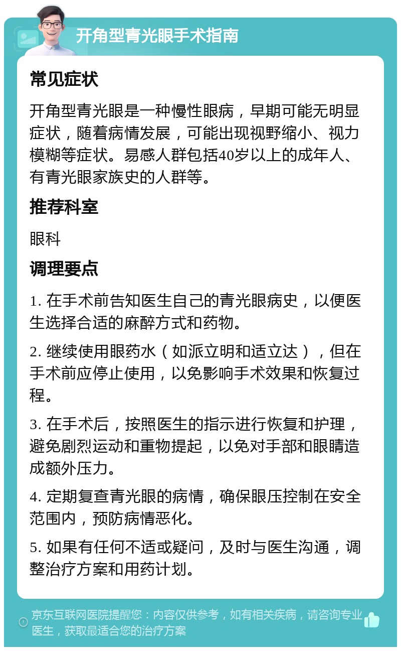 开角型青光眼手术指南 常见症状 开角型青光眼是一种慢性眼病，早期可能无明显症状，随着病情发展，可能出现视野缩小、视力模糊等症状。易感人群包括40岁以上的成年人、有青光眼家族史的人群等。 推荐科室 眼科 调理要点 1. 在手术前告知医生自己的青光眼病史，以便医生选择合适的麻醉方式和药物。 2. 继续使用眼药水（如派立明和适立达），但在手术前应停止使用，以免影响手术效果和恢复过程。 3. 在手术后，按照医生的指示进行恢复和护理，避免剧烈运动和重物提起，以免对手部和眼睛造成额外压力。 4. 定期复查青光眼的病情，确保眼压控制在安全范围内，预防病情恶化。 5. 如果有任何不适或疑问，及时与医生沟通，调整治疗方案和用药计划。