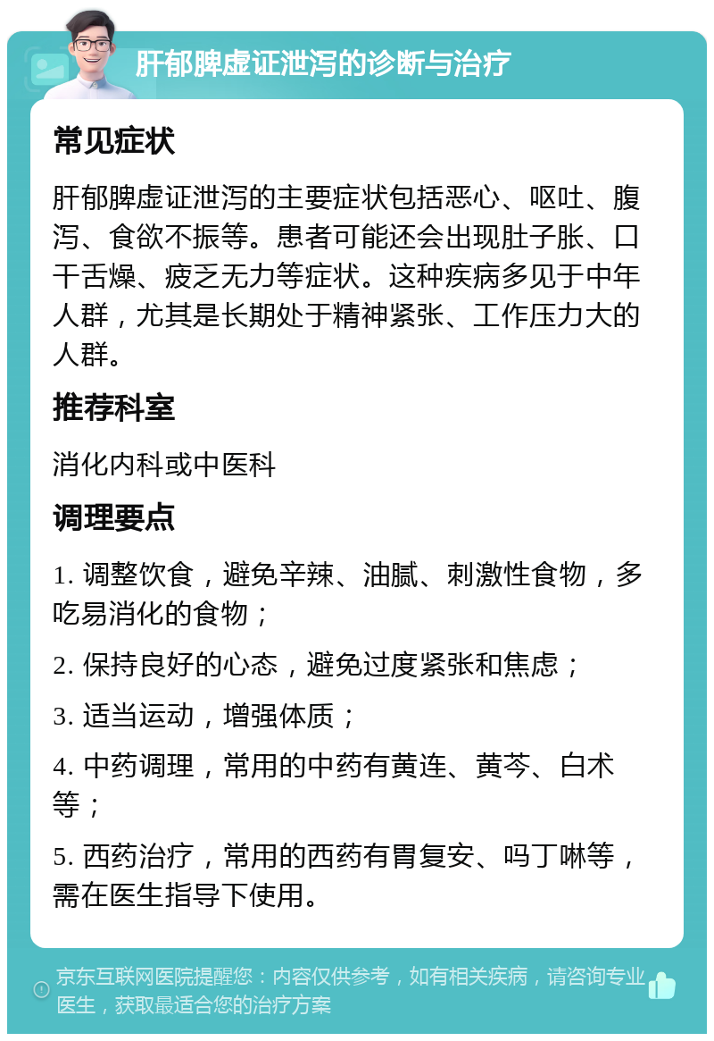 肝郁脾虚证泄泻的诊断与治疗 常见症状 肝郁脾虚证泄泻的主要症状包括恶心、呕吐、腹泻、食欲不振等。患者可能还会出现肚子胀、口干舌燥、疲乏无力等症状。这种疾病多见于中年人群，尤其是长期处于精神紧张、工作压力大的人群。 推荐科室 消化内科或中医科 调理要点 1. 调整饮食，避免辛辣、油腻、刺激性食物，多吃易消化的食物； 2. 保持良好的心态，避免过度紧张和焦虑； 3. 适当运动，增强体质； 4. 中药调理，常用的中药有黄连、黄芩、白术等； 5. 西药治疗，常用的西药有胃复安、吗丁啉等，需在医生指导下使用。