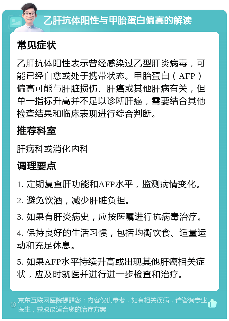 乙肝抗体阳性与甲胎蛋白偏高的解读 常见症状 乙肝抗体阳性表示曾经感染过乙型肝炎病毒，可能已经自愈或处于携带状态。甲胎蛋白（AFP）偏高可能与肝脏损伤、肝癌或其他肝病有关，但单一指标升高并不足以诊断肝癌，需要结合其他检查结果和临床表现进行综合判断。 推荐科室 肝病科或消化内科 调理要点 1. 定期复查肝功能和AFP水平，监测病情变化。 2. 避免饮酒，减少肝脏负担。 3. 如果有肝炎病史，应按医嘱进行抗病毒治疗。 4. 保持良好的生活习惯，包括均衡饮食、适量运动和充足休息。 5. 如果AFP水平持续升高或出现其他肝癌相关症状，应及时就医并进行进一步检查和治疗。