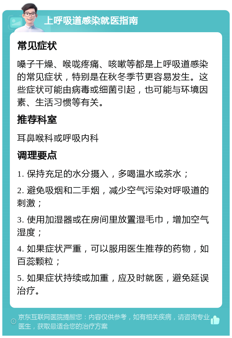 上呼吸道感染就医指南 常见症状 嗓子干燥、喉咙疼痛、咳嗽等都是上呼吸道感染的常见症状，特别是在秋冬季节更容易发生。这些症状可能由病毒或细菌引起，也可能与环境因素、生活习惯等有关。 推荐科室 耳鼻喉科或呼吸内科 调理要点 1. 保持充足的水分摄入，多喝温水或茶水； 2. 避免吸烟和二手烟，减少空气污染对呼吸道的刺激； 3. 使用加湿器或在房间里放置湿毛巾，增加空气湿度； 4. 如果症状严重，可以服用医生推荐的药物，如百蕊颗粒； 5. 如果症状持续或加重，应及时就医，避免延误治疗。