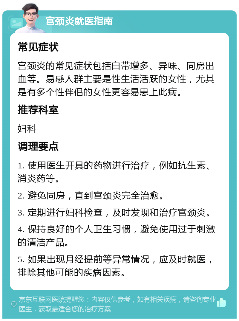 宫颈炎就医指南 常见症状 宫颈炎的常见症状包括白带增多、异味、同房出血等。易感人群主要是性生活活跃的女性，尤其是有多个性伴侣的女性更容易患上此病。 推荐科室 妇科 调理要点 1. 使用医生开具的药物进行治疗，例如抗生素、消炎药等。 2. 避免同房，直到宫颈炎完全治愈。 3. 定期进行妇科检查，及时发现和治疗宫颈炎。 4. 保持良好的个人卫生习惯，避免使用过于刺激的清洁产品。 5. 如果出现月经提前等异常情况，应及时就医，排除其他可能的疾病因素。