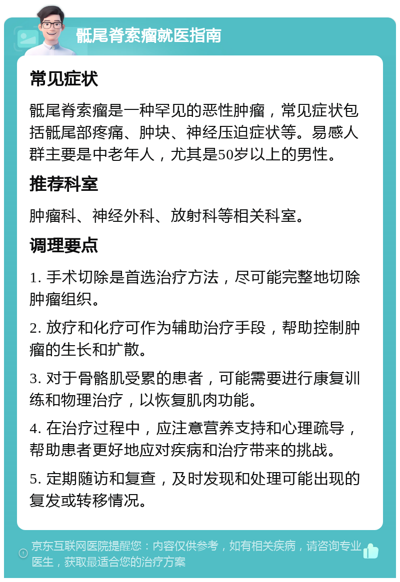 骶尾脊索瘤就医指南 常见症状 骶尾脊索瘤是一种罕见的恶性肿瘤，常见症状包括骶尾部疼痛、肿块、神经压迫症状等。易感人群主要是中老年人，尤其是50岁以上的男性。 推荐科室 肿瘤科、神经外科、放射科等相关科室。 调理要点 1. 手术切除是首选治疗方法，尽可能完整地切除肿瘤组织。 2. 放疗和化疗可作为辅助治疗手段，帮助控制肿瘤的生长和扩散。 3. 对于骨骼肌受累的患者，可能需要进行康复训练和物理治疗，以恢复肌肉功能。 4. 在治疗过程中，应注意营养支持和心理疏导，帮助患者更好地应对疾病和治疗带来的挑战。 5. 定期随访和复查，及时发现和处理可能出现的复发或转移情况。