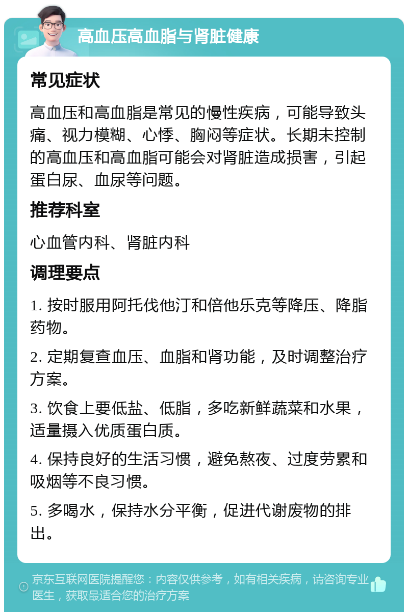 高血压高血脂与肾脏健康 常见症状 高血压和高血脂是常见的慢性疾病，可能导致头痛、视力模糊、心悸、胸闷等症状。长期未控制的高血压和高血脂可能会对肾脏造成损害，引起蛋白尿、血尿等问题。 推荐科室 心血管内科、肾脏内科 调理要点 1. 按时服用阿托伐他汀和倍他乐克等降压、降脂药物。 2. 定期复查血压、血脂和肾功能，及时调整治疗方案。 3. 饮食上要低盐、低脂，多吃新鲜蔬菜和水果，适量摄入优质蛋白质。 4. 保持良好的生活习惯，避免熬夜、过度劳累和吸烟等不良习惯。 5. 多喝水，保持水分平衡，促进代谢废物的排出。