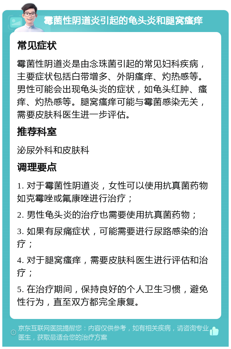 霉菌性阴道炎引起的龟头炎和腿窝瘙痒 常见症状 霉菌性阴道炎是由念珠菌引起的常见妇科疾病，主要症状包括白带增多、外阴瘙痒、灼热感等。男性可能会出现龟头炎的症状，如龟头红肿、瘙痒、灼热感等。腿窝瘙痒可能与霉菌感染无关，需要皮肤科医生进一步评估。 推荐科室 泌尿外科和皮肤科 调理要点 1. 对于霉菌性阴道炎，女性可以使用抗真菌药物如克霉唑或氟康唑进行治疗； 2. 男性龟头炎的治疗也需要使用抗真菌药物； 3. 如果有尿痛症状，可能需要进行尿路感染的治疗； 4. 对于腿窝瘙痒，需要皮肤科医生进行评估和治疗； 5. 在治疗期间，保持良好的个人卫生习惯，避免性行为，直至双方都完全康复。