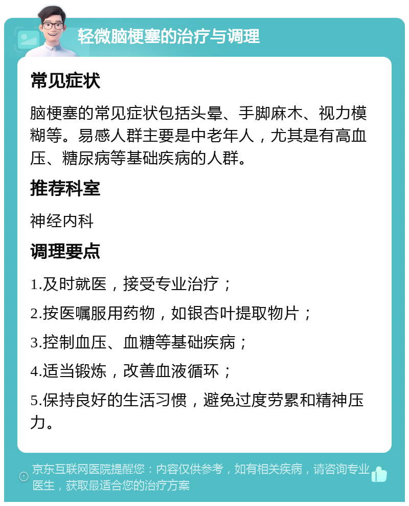 轻微脑梗塞的治疗与调理 常见症状 脑梗塞的常见症状包括头晕、手脚麻木、视力模糊等。易感人群主要是中老年人，尤其是有高血压、糖尿病等基础疾病的人群。 推荐科室 神经内科 调理要点 1.及时就医，接受专业治疗； 2.按医嘱服用药物，如银杏叶提取物片； 3.控制血压、血糖等基础疾病； 4.适当锻炼，改善血液循环； 5.保持良好的生活习惯，避免过度劳累和精神压力。