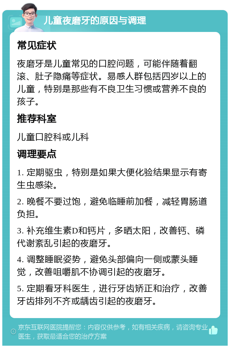 儿童夜磨牙的原因与调理 常见症状 夜磨牙是儿童常见的口腔问题，可能伴随着翻滚、肚子隐痛等症状。易感人群包括四岁以上的儿童，特别是那些有不良卫生习惯或营养不良的孩子。 推荐科室 儿童口腔科或儿科 调理要点 1. 定期驱虫，特别是如果大便化验结果显示有寄生虫感染。 2. 晚餐不要过饱，避免临睡前加餐，减轻胃肠道负担。 3. 补充维生素D和钙片，多晒太阳，改善钙、磷代谢紊乱引起的夜磨牙。 4. 调整睡眠姿势，避免头部偏向一侧或蒙头睡觉，改善咀嚼肌不协调引起的夜磨牙。 5. 定期看牙科医生，进行牙齿矫正和治疗，改善牙齿排列不齐或龋齿引起的夜磨牙。