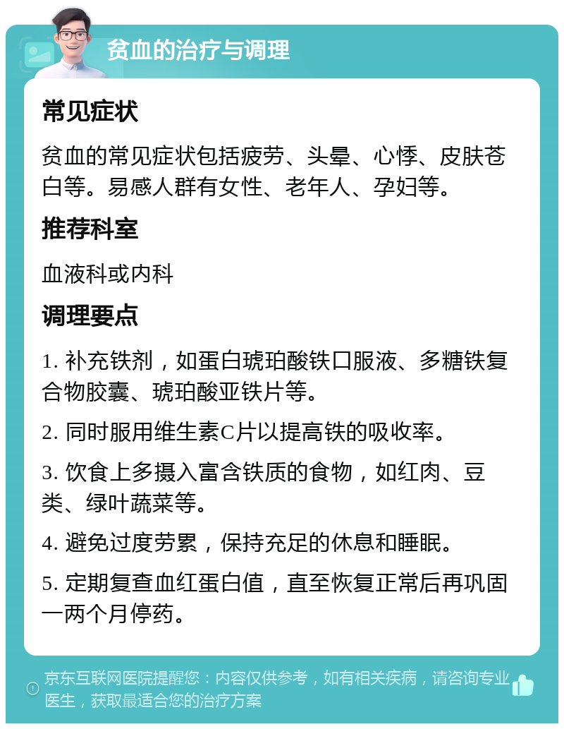 贫血的治疗与调理 常见症状 贫血的常见症状包括疲劳、头晕、心悸、皮肤苍白等。易感人群有女性、老年人、孕妇等。 推荐科室 血液科或内科 调理要点 1. 补充铁剂，如蛋白琥珀酸铁口服液、多糖铁复合物胶囊、琥珀酸亚铁片等。 2. 同时服用维生素C片以提高铁的吸收率。 3. 饮食上多摄入富含铁质的食物，如红肉、豆类、绿叶蔬菜等。 4. 避免过度劳累，保持充足的休息和睡眠。 5. 定期复查血红蛋白值，直至恢复正常后再巩固一两个月停药。