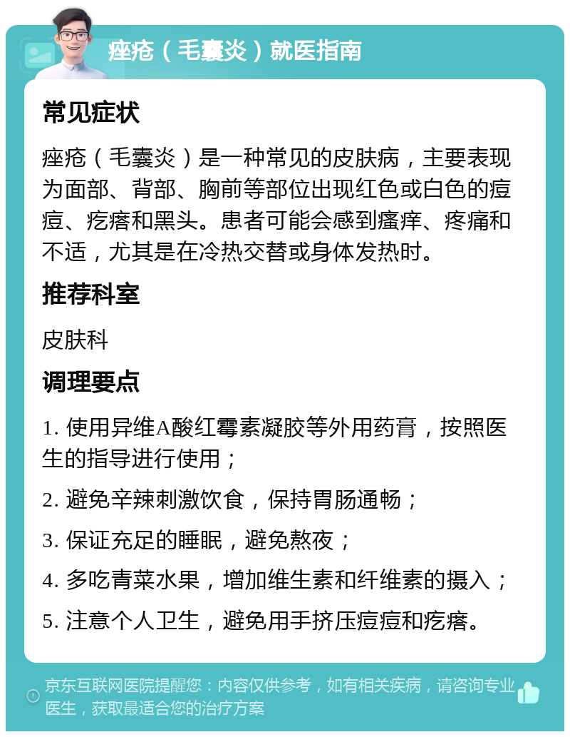 痤疮（毛囊炎）就医指南 常见症状 痤疮（毛囊炎）是一种常见的皮肤病，主要表现为面部、背部、胸前等部位出现红色或白色的痘痘、疙瘩和黑头。患者可能会感到瘙痒、疼痛和不适，尤其是在冷热交替或身体发热时。 推荐科室 皮肤科 调理要点 1. 使用异维A酸红霉素凝胶等外用药膏，按照医生的指导进行使用； 2. 避免辛辣刺激饮食，保持胃肠通畅； 3. 保证充足的睡眠，避免熬夜； 4. 多吃青菜水果，增加维生素和纤维素的摄入； 5. 注意个人卫生，避免用手挤压痘痘和疙瘩。