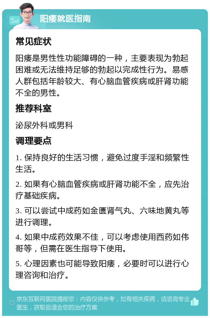 阳痿就医指南 常见症状 阳痿是男性性功能障碍的一种，主要表现为勃起困难或无法维持足够的勃起以完成性行为。易感人群包括年龄较大、有心脑血管疾病或肝肾功能不全的男性。 推荐科室 泌尿外科或男科 调理要点 1. 保持良好的生活习惯，避免过度手淫和频繁性生活。 2. 如果有心脑血管疾病或肝肾功能不全，应先治疗基础疾病。 3. 可以尝试中成药如金匮肾气丸、六味地黄丸等进行调理。 4. 如果中成药效果不佳，可以考虑使用西药如伟哥等，但需在医生指导下使用。 5. 心理因素也可能导致阳痿，必要时可以进行心理咨询和治疗。