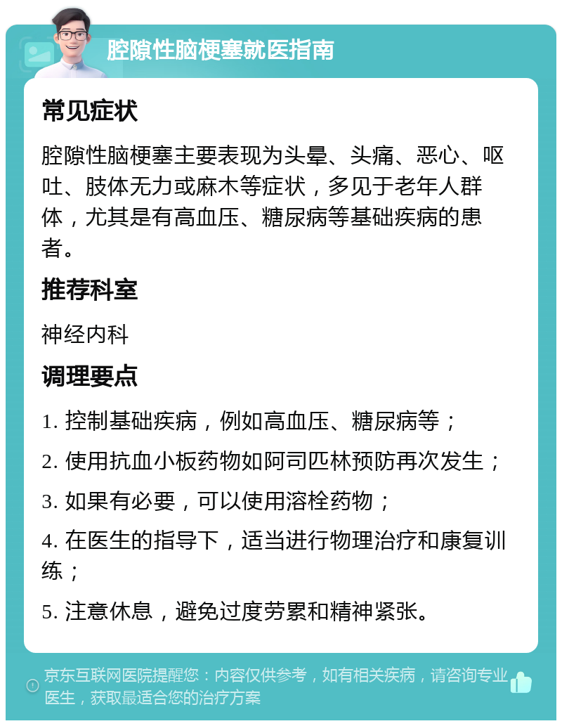 腔隙性脑梗塞就医指南 常见症状 腔隙性脑梗塞主要表现为头晕、头痛、恶心、呕吐、肢体无力或麻木等症状，多见于老年人群体，尤其是有高血压、糖尿病等基础疾病的患者。 推荐科室 神经内科 调理要点 1. 控制基础疾病，例如高血压、糖尿病等； 2. 使用抗血小板药物如阿司匹林预防再次发生； 3. 如果有必要，可以使用溶栓药物； 4. 在医生的指导下，适当进行物理治疗和康复训练； 5. 注意休息，避免过度劳累和精神紧张。