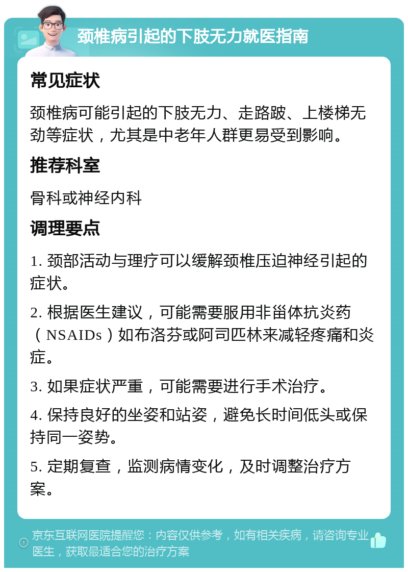 颈椎病引起的下肢无力就医指南 常见症状 颈椎病可能引起的下肢无力、走路跛、上楼梯无劲等症状，尤其是中老年人群更易受到影响。 推荐科室 骨科或神经内科 调理要点 1. 颈部活动与理疗可以缓解颈椎压迫神经引起的症状。 2. 根据医生建议，可能需要服用非甾体抗炎药（NSAIDs）如布洛芬或阿司匹林来减轻疼痛和炎症。 3. 如果症状严重，可能需要进行手术治疗。 4. 保持良好的坐姿和站姿，避免长时间低头或保持同一姿势。 5. 定期复查，监测病情变化，及时调整治疗方案。