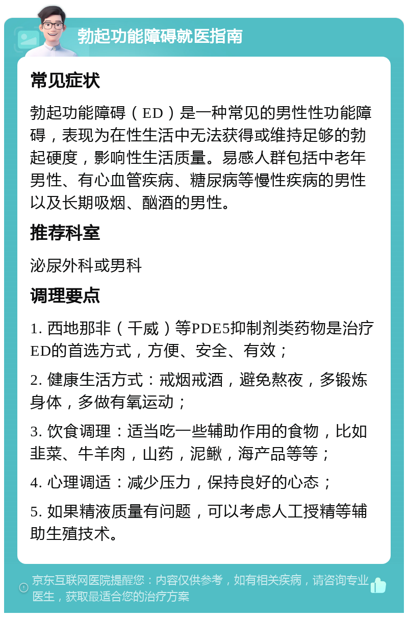 勃起功能障碍就医指南 常见症状 勃起功能障碍（ED）是一种常见的男性性功能障碍，表现为在性生活中无法获得或维持足够的勃起硬度，影响性生活质量。易感人群包括中老年男性、有心血管疾病、糖尿病等慢性疾病的男性以及长期吸烟、酗酒的男性。 推荐科室 泌尿外科或男科 调理要点 1. 西地那非（千威）等PDE5抑制剂类药物是治疗ED的首选方式，方便、安全、有效； 2. 健康生活方式：戒烟戒酒，避免熬夜，多锻炼身体，多做有氧运动； 3. 饮食调理：适当吃一些辅助作用的食物，比如韭菜、牛羊肉，山药，泥鳅，海产品等等； 4. 心理调适：减少压力，保持良好的心态； 5. 如果精液质量有问题，可以考虑人工授精等辅助生殖技术。