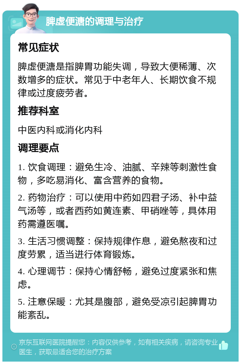 脾虚便溏的调理与治疗 常见症状 脾虚便溏是指脾胃功能失调，导致大便稀薄、次数增多的症状。常见于中老年人、长期饮食不规律或过度疲劳者。 推荐科室 中医内科或消化内科 调理要点 1. 饮食调理：避免生冷、油腻、辛辣等刺激性食物，多吃易消化、富含营养的食物。 2. 药物治疗：可以使用中药如四君子汤、补中益气汤等，或者西药如黄连素、甲硝唑等，具体用药需遵医嘱。 3. 生活习惯调整：保持规律作息，避免熬夜和过度劳累，适当进行体育锻炼。 4. 心理调节：保持心情舒畅，避免过度紧张和焦虑。 5. 注意保暖：尤其是腹部，避免受凉引起脾胃功能紊乱。