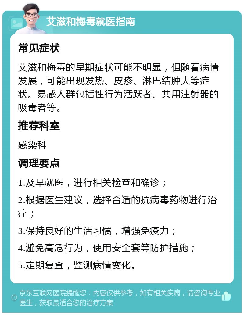 艾滋和梅毒就医指南 常见症状 艾滋和梅毒的早期症状可能不明显，但随着病情发展，可能出现发热、皮疹、淋巴结肿大等症状。易感人群包括性行为活跃者、共用注射器的吸毒者等。 推荐科室 感染科 调理要点 1.及早就医，进行相关检查和确诊； 2.根据医生建议，选择合适的抗病毒药物进行治疗； 3.保持良好的生活习惯，增强免疫力； 4.避免高危行为，使用安全套等防护措施； 5.定期复查，监测病情变化。