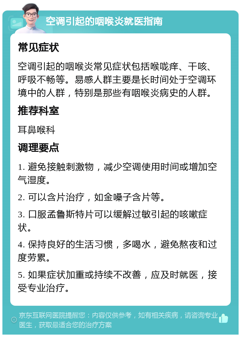 空调引起的咽喉炎就医指南 常见症状 空调引起的咽喉炎常见症状包括喉咙痒、干咳、呼吸不畅等。易感人群主要是长时间处于空调环境中的人群，特别是那些有咽喉炎病史的人群。 推荐科室 耳鼻喉科 调理要点 1. 避免接触刺激物，减少空调使用时间或增加空气湿度。 2. 可以含片治疗，如金嗓子含片等。 3. 口服孟鲁斯特片可以缓解过敏引起的咳嗽症状。 4. 保持良好的生活习惯，多喝水，避免熬夜和过度劳累。 5. 如果症状加重或持续不改善，应及时就医，接受专业治疗。