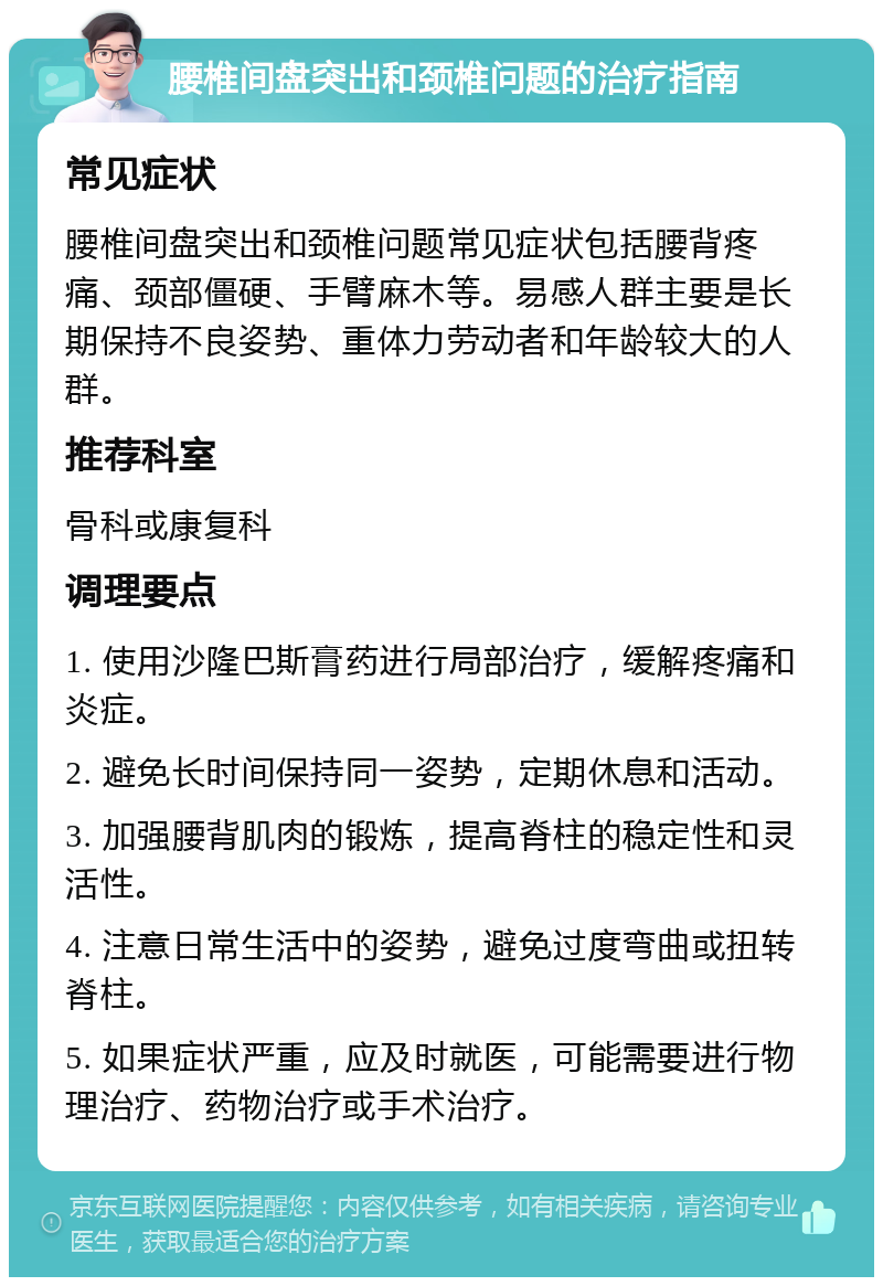 腰椎间盘突出和颈椎问题的治疗指南 常见症状 腰椎间盘突出和颈椎问题常见症状包括腰背疼痛、颈部僵硬、手臂麻木等。易感人群主要是长期保持不良姿势、重体力劳动者和年龄较大的人群。 推荐科室 骨科或康复科 调理要点 1. 使用沙隆巴斯膏药进行局部治疗，缓解疼痛和炎症。 2. 避免长时间保持同一姿势，定期休息和活动。 3. 加强腰背肌肉的锻炼，提高脊柱的稳定性和灵活性。 4. 注意日常生活中的姿势，避免过度弯曲或扭转脊柱。 5. 如果症状严重，应及时就医，可能需要进行物理治疗、药物治疗或手术治疗。