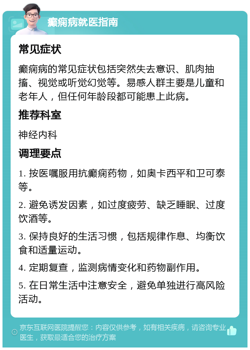 癫痫病就医指南 常见症状 癫痫病的常见症状包括突然失去意识、肌肉抽搐、视觉或听觉幻觉等。易感人群主要是儿童和老年人，但任何年龄段都可能患上此病。 推荐科室 神经内科 调理要点 1. 按医嘱服用抗癫痫药物，如奥卡西平和卫可泰等。 2. 避免诱发因素，如过度疲劳、缺乏睡眠、过度饮酒等。 3. 保持良好的生活习惯，包括规律作息、均衡饮食和适量运动。 4. 定期复查，监测病情变化和药物副作用。 5. 在日常生活中注意安全，避免单独进行高风险活动。