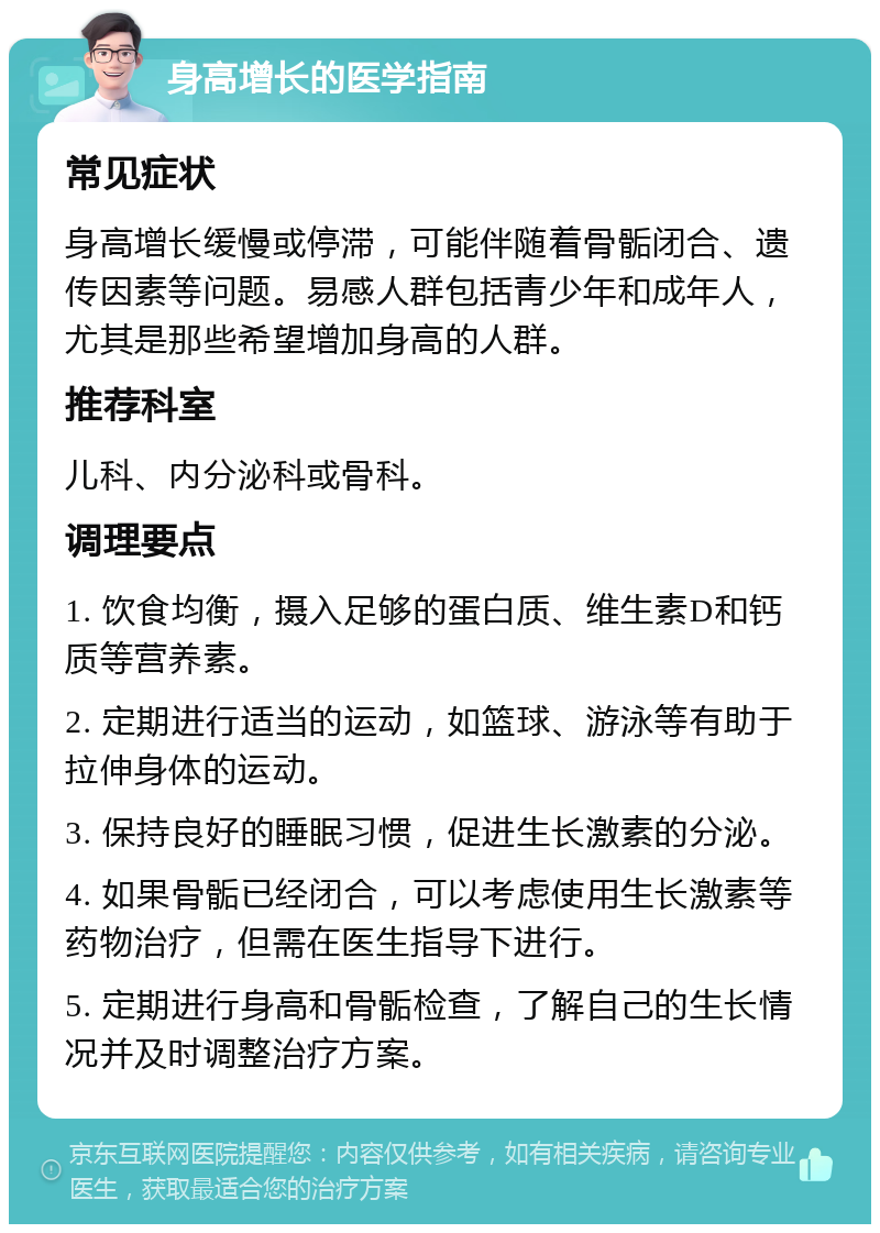 身高增长的医学指南 常见症状 身高增长缓慢或停滞，可能伴随着骨骺闭合、遗传因素等问题。易感人群包括青少年和成年人，尤其是那些希望增加身高的人群。 推荐科室 儿科、内分泌科或骨科。 调理要点 1. 饮食均衡，摄入足够的蛋白质、维生素D和钙质等营养素。 2. 定期进行适当的运动，如篮球、游泳等有助于拉伸身体的运动。 3. 保持良好的睡眠习惯，促进生长激素的分泌。 4. 如果骨骺已经闭合，可以考虑使用生长激素等药物治疗，但需在医生指导下进行。 5. 定期进行身高和骨骺检查，了解自己的生长情况并及时调整治疗方案。