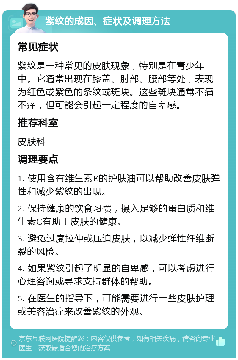 紫纹的成因、症状及调理方法 常见症状 紫纹是一种常见的皮肤现象，特别是在青少年中。它通常出现在膝盖、肘部、腰部等处，表现为红色或紫色的条纹或斑块。这些斑块通常不痛不痒，但可能会引起一定程度的自卑感。 推荐科室 皮肤科 调理要点 1. 使用含有维生素E的护肤油可以帮助改善皮肤弹性和减少紫纹的出现。 2. 保持健康的饮食习惯，摄入足够的蛋白质和维生素C有助于皮肤的健康。 3. 避免过度拉伸或压迫皮肤，以减少弹性纤维断裂的风险。 4. 如果紫纹引起了明显的自卑感，可以考虑进行心理咨询或寻求支持群体的帮助。 5. 在医生的指导下，可能需要进行一些皮肤护理或美容治疗来改善紫纹的外观。