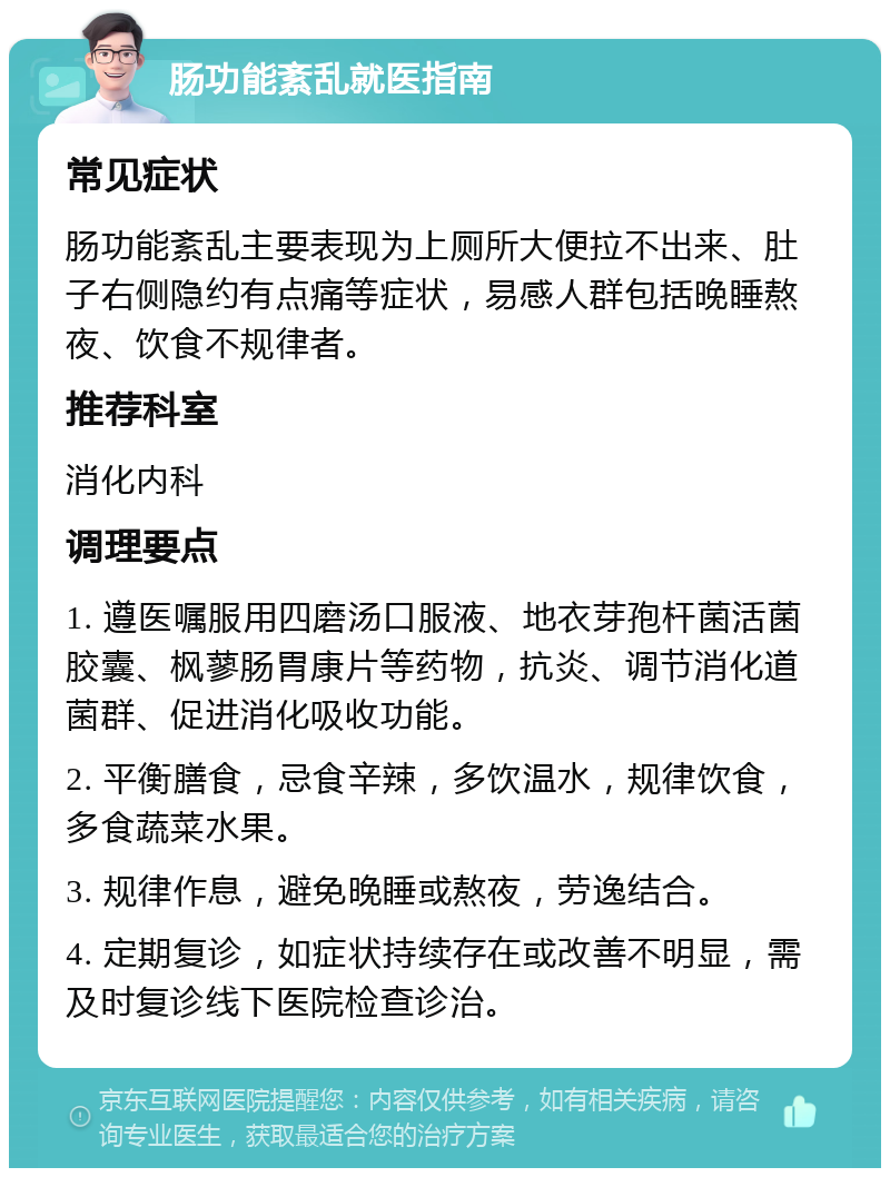 肠功能紊乱就医指南 常见症状 肠功能紊乱主要表现为上厕所大便拉不出来、肚子右侧隐约有点痛等症状，易感人群包括晚睡熬夜、饮食不规律者。 推荐科室 消化内科 调理要点 1. 遵医嘱服用四磨汤口服液、地衣芽孢杆菌活菌胶囊、枫蓼肠胃康片等药物，抗炎、调节消化道菌群、促进消化吸收功能。 2. 平衡膳食，忌食辛辣，多饮温水，规律饮食，多食蔬菜水果。 3. 规律作息，避免晚睡或熬夜，劳逸结合。 4. 定期复诊，如症状持续存在或改善不明显，需及时复诊线下医院检查诊治。